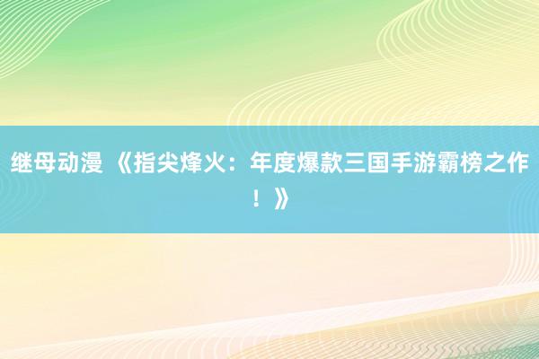 继母动漫 《指尖烽火：年度爆款三国手游霸榜之作！》