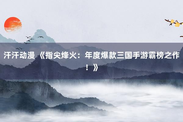 汗汗动漫 《指尖烽火：年度爆款三国手游霸榜之作！》