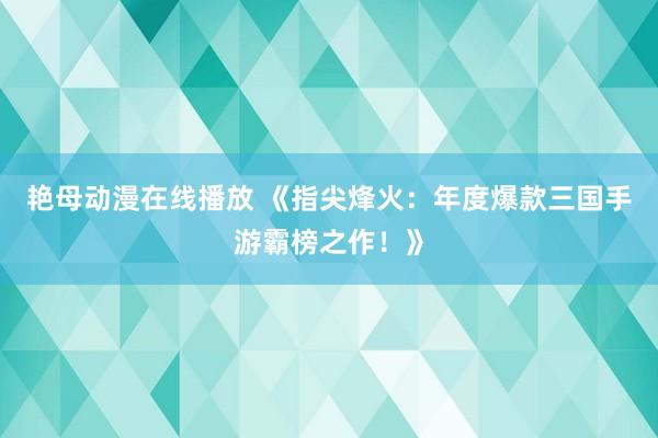 艳母动漫在线播放 《指尖烽火：年度爆款三国手游霸榜之作！》