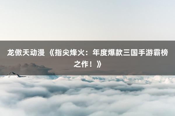龙傲天动漫 《指尖烽火：年度爆款三国手游霸榜之作！》