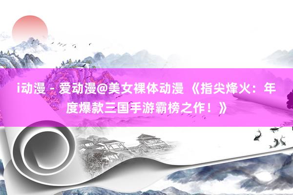 i动漫 - 爱动漫@美女裸体动漫 《指尖烽火：年度爆款三国手游霸榜之作！》