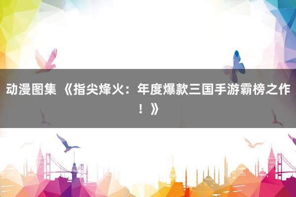 动漫图集 《指尖烽火：年度爆款三国手游霸榜之作！》