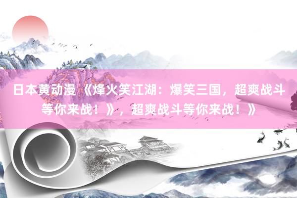 日本黄动漫 《烽火笑江湖：爆笑三国，超爽战斗等你来战！》，超爽战斗等你来战！》