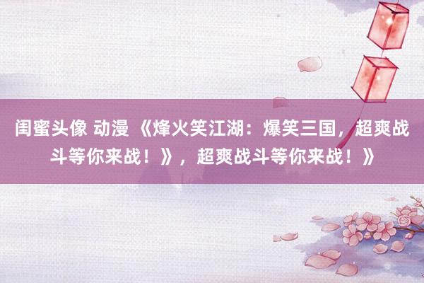 闺蜜头像 动漫 《烽火笑江湖：爆笑三国，超爽战斗等你来战！》，超爽战斗等你来战！》