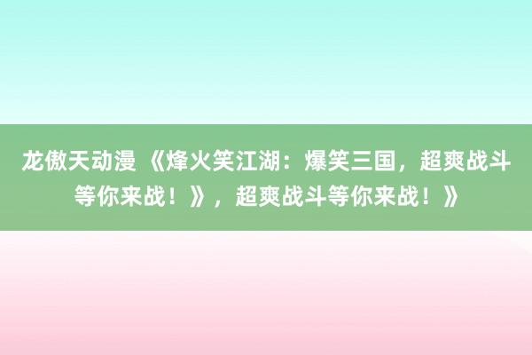 龙傲天动漫 《烽火笑江湖：爆笑三国，超爽战斗等你来战！》，超爽战斗等你来战！》