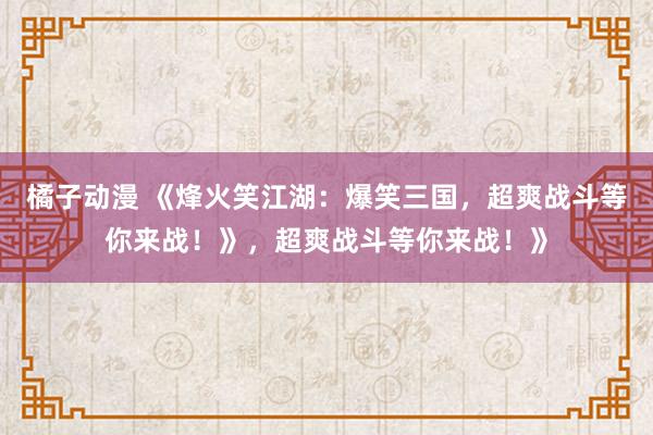 橘子动漫 《烽火笑江湖：爆笑三国，超爽战斗等你来战！》，超爽战斗等你来战！》