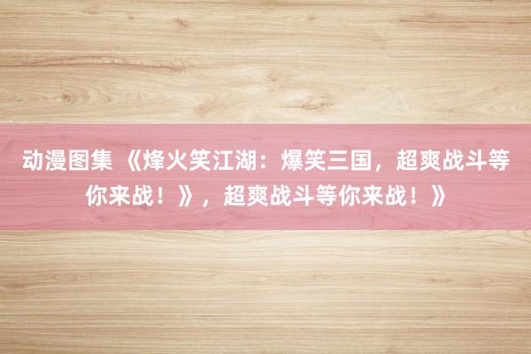 动漫图集 《烽火笑江湖：爆笑三国，超爽战斗等你来战！》，超爽战斗等你来战！》