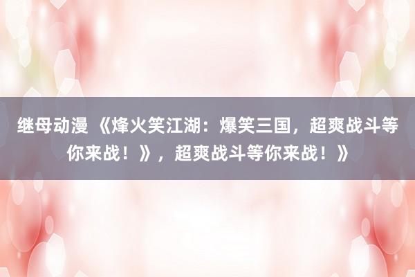 继母动漫 《烽火笑江湖：爆笑三国，超爽战斗等你来战！》，超爽战斗等你来战！》