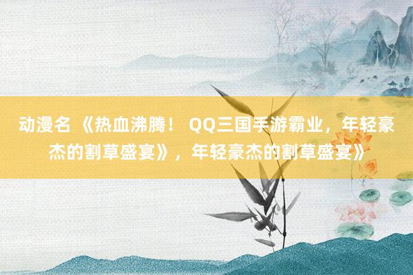 动漫名 《热血沸腾！ QQ三国手游霸业，年轻豪杰的割草盛宴》，年轻豪杰的割草盛宴》
