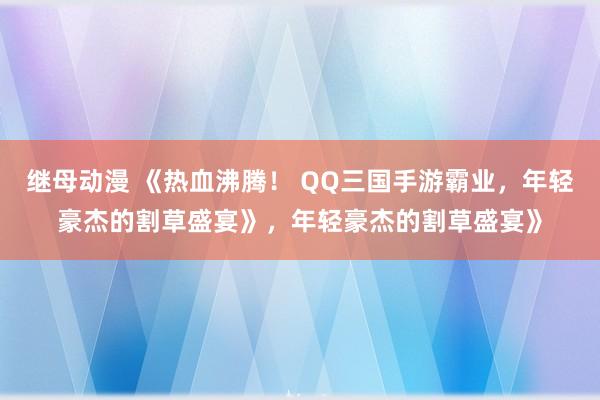继母动漫 《热血沸腾！ QQ三国手游霸业，年轻豪杰的割草盛宴》，年轻豪杰的割草盛宴》