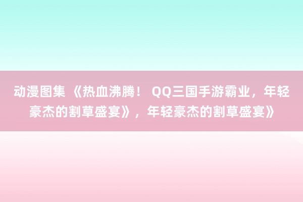 动漫图集 《热血沸腾！ QQ三国手游霸业，年轻豪杰的割草盛宴》，年轻豪杰的割草盛宴》