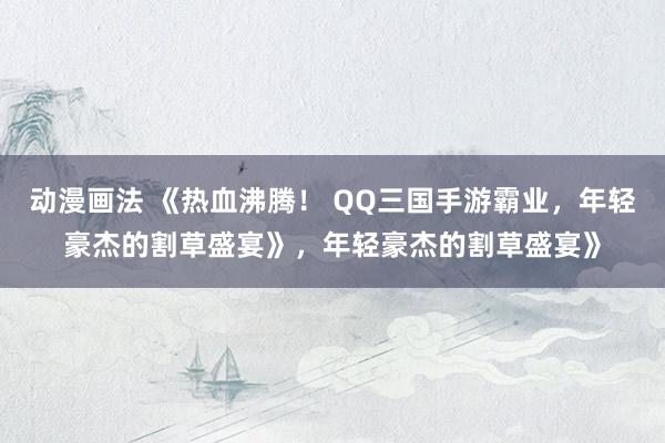 动漫画法 《热血沸腾！ QQ三国手游霸业，年轻豪杰的割草盛宴》，年轻豪杰的割草盛宴》