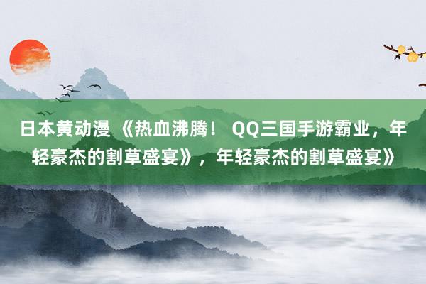 日本黄动漫 《热血沸腾！ QQ三国手游霸业，年轻豪杰的割草盛宴》，年轻豪杰的割草盛宴》