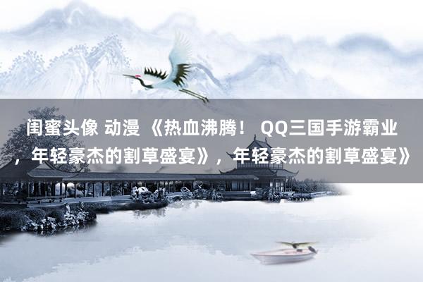 闺蜜头像 动漫 《热血沸腾！ QQ三国手游霸业，年轻豪杰的割草盛宴》，年轻豪杰的割草盛宴》