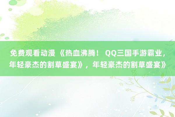 免费观看动漫 《热血沸腾！ QQ三国手游霸业，年轻豪杰的割草盛宴》，年轻豪杰的割草盛宴》
