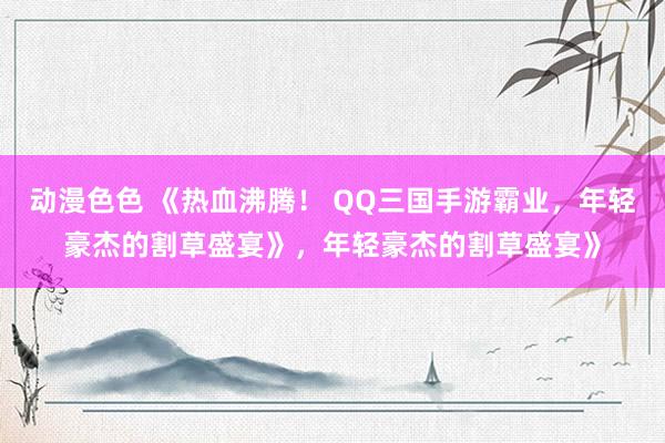 动漫色色 《热血沸腾！ QQ三国手游霸业，年轻豪杰的割草盛宴》，年轻豪杰的割草盛宴》