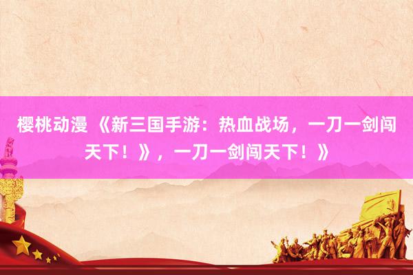 樱桃动漫 《新三国手游：热血战场，一刀一剑闯天下！》，一刀一剑闯天下！》