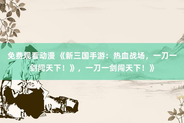 免费观看动漫 《新三国手游：热血战场，一刀一剑闯天下！》，一刀一剑闯天下！》