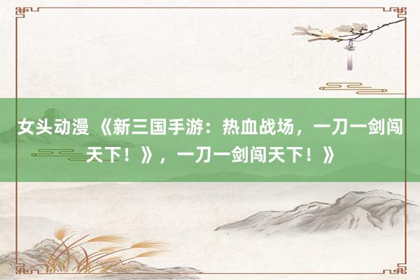 女头动漫 《新三国手游：热血战场，一刀一剑闯天下！》，一刀一剑闯天下！》