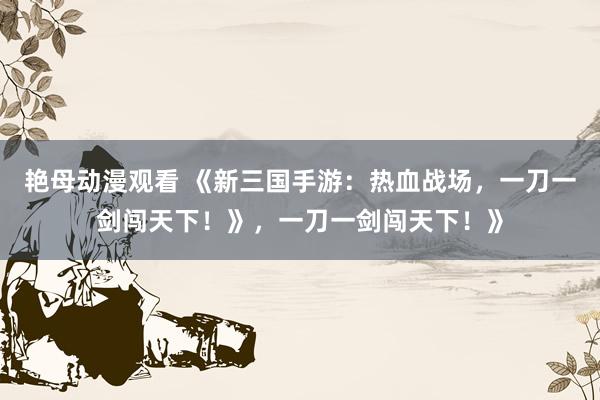 艳母动漫观看 《新三国手游：热血战场，一刀一剑闯天下！》，一刀一剑闯天下！》