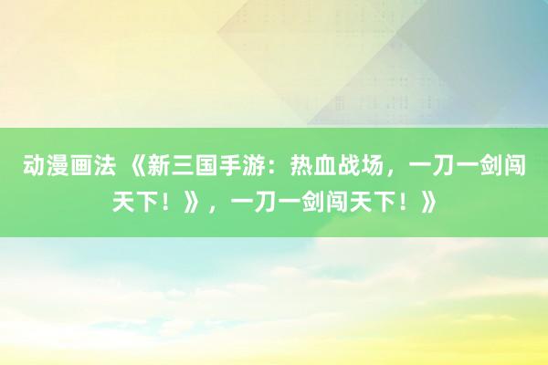 动漫画法 《新三国手游：热血战场，一刀一剑闯天下！》，一刀一剑闯天下！》