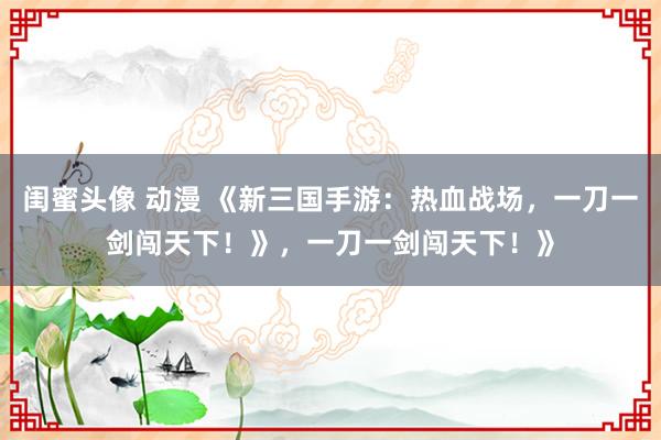 闺蜜头像 动漫 《新三国手游：热血战场，一刀一剑闯天下！》，一刀一剑闯天下！》