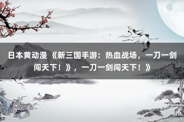 日本黄动漫 《新三国手游：热血战场，一刀一剑闯天下！》，一刀一剑闯天下！》