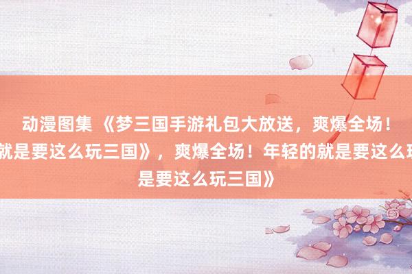 动漫图集 《梦三国手游礼包大放送，爽爆全场！年轻的就是要这么玩三国》，爽爆全场！年轻的就是要这么玩三国》