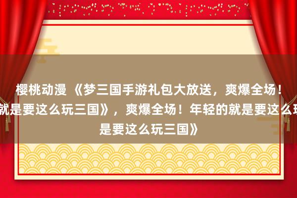 樱桃动漫 《梦三国手游礼包大放送，爽爆全场！年轻的就是要这么玩三国》，爽爆全场！年轻的就是要这么玩三国》