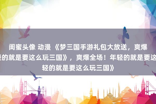 闺蜜头像 动漫 《梦三国手游礼包大放送，爽爆全场！年轻的就是要这么玩三国》，爽爆全场！年轻的就是要这么玩三国》
