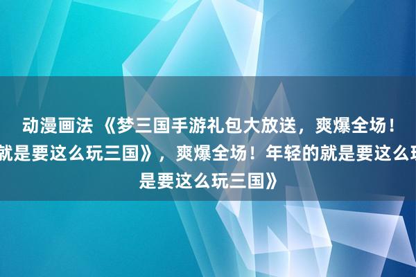 动漫画法 《梦三国手游礼包大放送，爽爆全场！年轻的就是要这么玩三国》，爽爆全场！年轻的就是要这么玩三国》