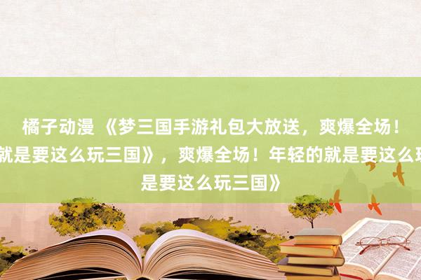 橘子动漫 《梦三国手游礼包大放送，爽爆全场！年轻的就是要这么玩三国》，爽爆全场！年轻的就是要这么玩三国》