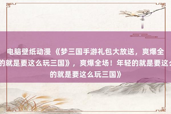 电脑壁纸动漫 《梦三国手游礼包大放送，爽爆全场！年轻的就是要这么玩三国》，爽爆全场！年轻的就是要这么玩三国》