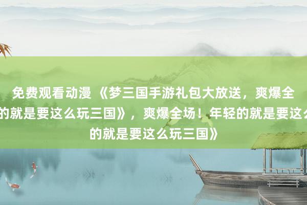 免费观看动漫 《梦三国手游礼包大放送，爽爆全场！年轻的就是要这么玩三国》，爽爆全场！年轻的就是要这么玩三国》