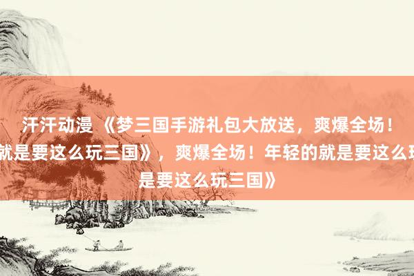 汗汗动漫 《梦三国手游礼包大放送，爽爆全场！年轻的就是要这么玩三国》，爽爆全场！年轻的就是要这么玩三国》