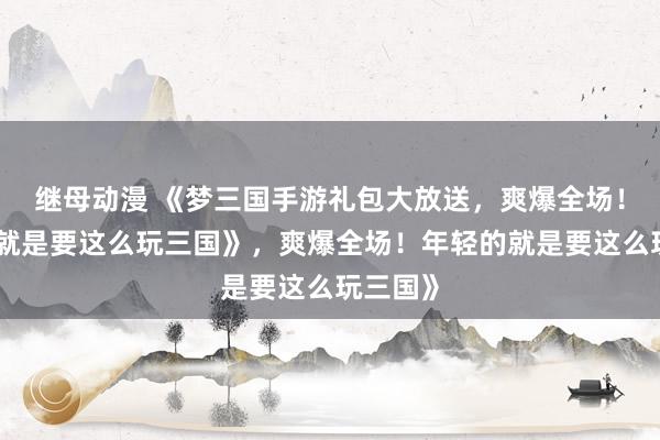 继母动漫 《梦三国手游礼包大放送，爽爆全场！年轻的就是要这么玩三国》，爽爆全场！年轻的就是要这么玩三国》