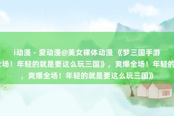 i动漫 - 爱动漫@美女裸体动漫 《梦三国手游礼包大放送，爽爆全场！年轻的就是要这么玩三国》，爽爆全场！年轻的就是要这么玩三国》