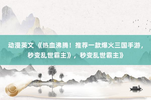 动漫英文 《热血沸腾！推荐一款爆火三国手游，秒变乱世霸主》，秒变乱世霸主》