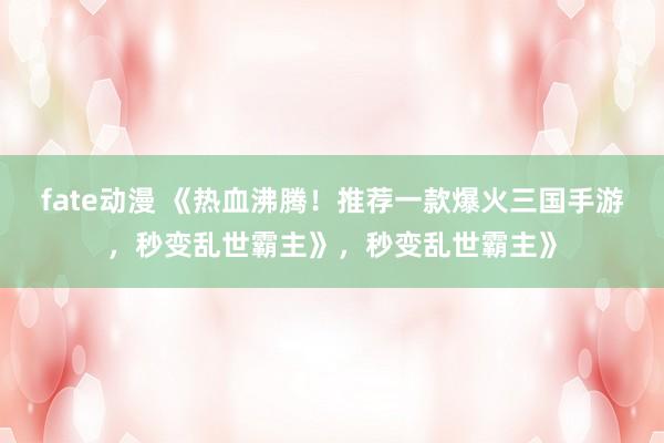 fate动漫 《热血沸腾！推荐一款爆火三国手游，秒变乱世霸主》，秒变乱世霸主》