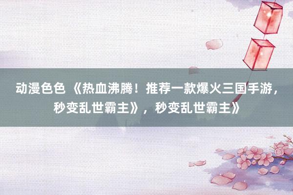 动漫色色 《热血沸腾！推荐一款爆火三国手游，秒变乱世霸主》，秒变乱世霸主》