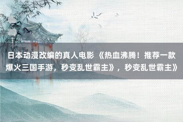 日本动漫改编的真人电影 《热血沸腾！推荐一款爆火三国手游，秒变乱世霸主》，秒变乱世霸主》
