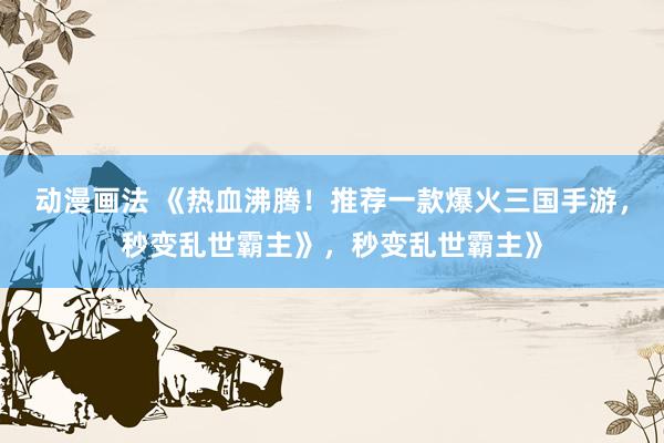 动漫画法 《热血沸腾！推荐一款爆火三国手游，秒变乱世霸主》，秒变乱世霸主》