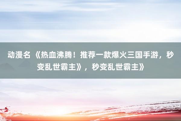 动漫名 《热血沸腾！推荐一款爆火三国手游，秒变乱世霸主》，秒变乱世霸主》