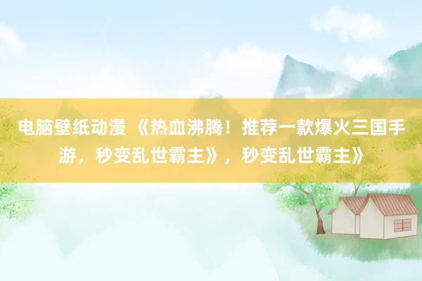 电脑壁纸动漫 《热血沸腾！推荐一款爆火三国手游，秒变乱世霸主》，秒变乱世霸主》