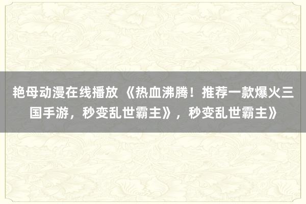艳母动漫在线播放 《热血沸腾！推荐一款爆火三国手游，秒变乱世霸主》，秒变乱世霸主》
