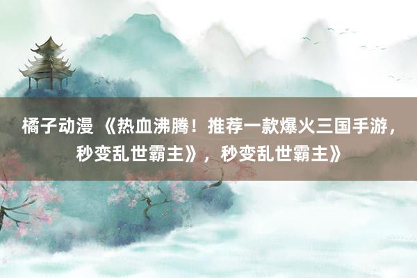 橘子动漫 《热血沸腾！推荐一款爆火三国手游，秒变乱世霸主》，秒变乱世霸主》