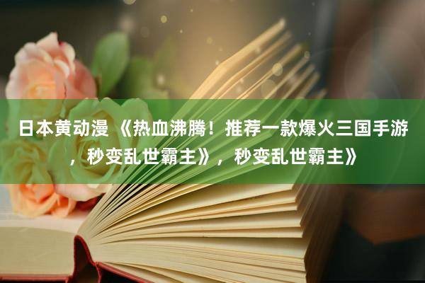日本黄动漫 《热血沸腾！推荐一款爆火三国手游，秒变乱世霸主》，秒变乱世霸主》