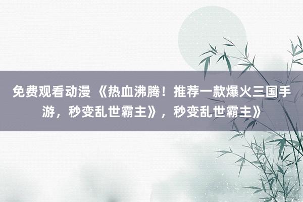 免费观看动漫 《热血沸腾！推荐一款爆火三国手游，秒变乱世霸主》，秒变乱世霸主》