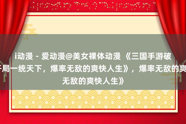 i动漫 - 爱动漫@美女裸体动漫 《三国手游破解版：开局一统天下，爆率无敌的爽快人生》，爆率无敌的爽快人生》