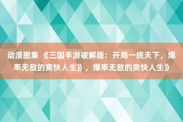 动漫图集 《三国手游破解版：开局一统天下，爆率无敌的爽快人生》，爆率无敌的爽快人生》